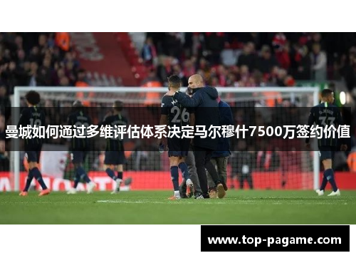 曼城如何通过多维评估体系决定马尔穆什7500万签约价值