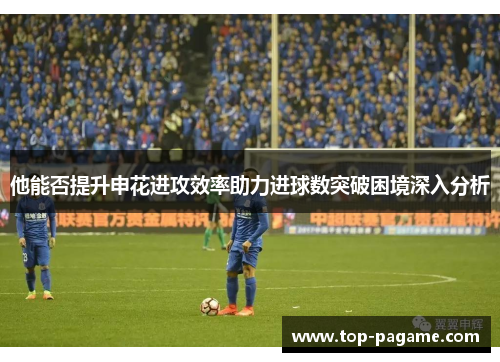 他能否提升申花进攻效率助力进球数突破困境深入分析