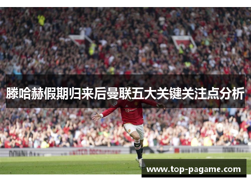 滕哈赫假期归来后曼联五大关键关注点分析