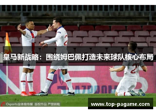 皇马新战略：围绕姆巴佩打造未来球队核心布局