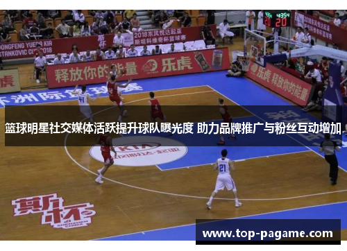 篮球明星社交媒体活跃提升球队曝光度 助力品牌推广与粉丝互动增加