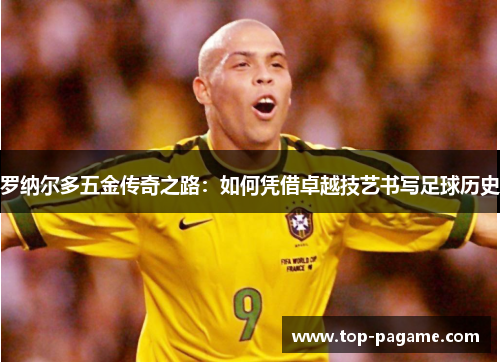 罗纳尔多五金传奇之路：如何凭借卓越技艺书写足球历史