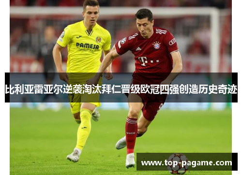 比利亚雷亚尔逆袭淘汰拜仁晋级欧冠四强创造历史奇迹 比利亚雷亚尔逆袭淘汰拜仁晋级欧冠四强创造历史奇迹