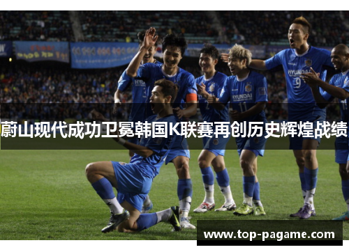 蔚山现代成功卫冕韩国K联赛再创历史辉煌战绩 蔚山现代成功卫冕韩国K联赛再创历史辉煌战绩