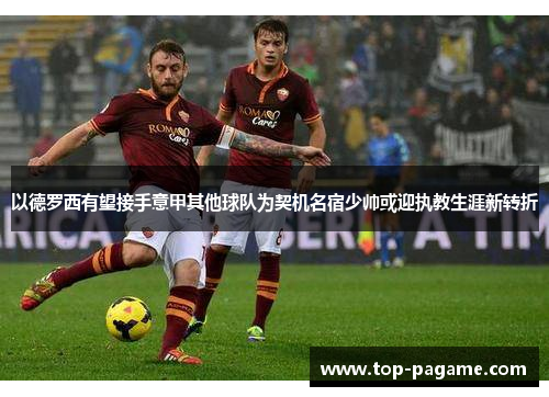 以德罗西有望接手意甲其他球队为契机名宿少帅或迎执教生涯新转折