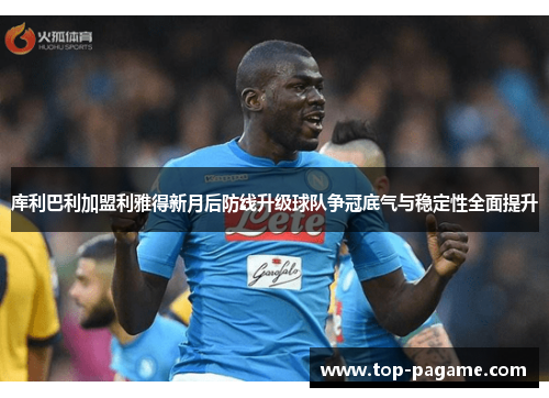 库利巴利加盟利雅得新月后防线升级球队争冠底气与稳定性全面提升