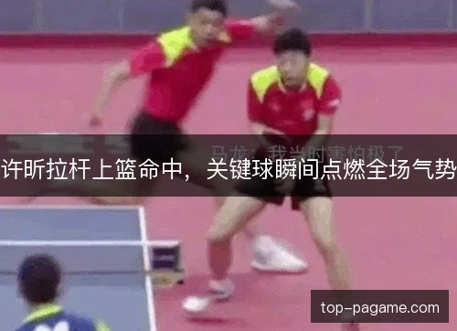 许昕拉杆上篮命中，关键球瞬间点燃全场气势