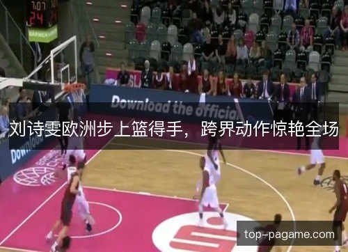 刘诗雯欧洲步上篮得手,跨界动作惊艳全场 刘诗雯欧洲步上篮得手,跨界动作惊艳全场